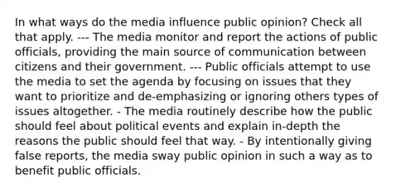 In what ways do the media influence public opinion? Check all that apply. --- The media monitor and report the actions of public officials, providing the main source of communication between citizens and their government. --- Public officials attempt to use the media to set the agenda by focusing on issues that they want to prioritize and de-emphasizing or ignoring others types of issues altogether. - The media routinely describe how the public should feel about political events and explain in-depth the reasons the public should feel that way. - By intentionally giving false reports, the media sway public opinion in such a way as to benefit public officials.