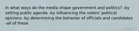 In what ways do the media shape government and politics? -by setting public agenda -by influencing the voters' political opinions -by determining the behavior of officials and candidates -all of these