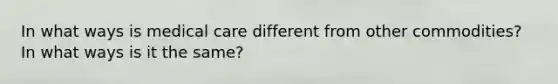 In what ways is medical care different from other commodities? In what ways is it the same?