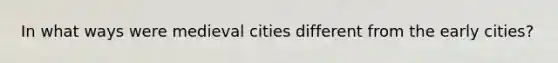 In what ways were medieval cities different from the early cities?