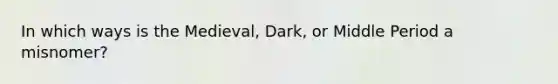 In which ways is the Medieval, Dark, or Middle Period a misnomer?