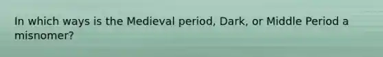 In which ways is the Medieval period, Dark, or Middle Period a misnomer?