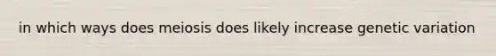 in which ways does meiosis does likely increase genetic variation