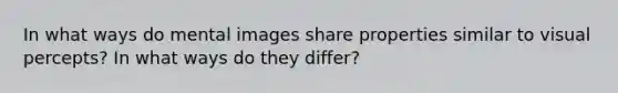 In what ways do mental images share properties similar to visual percepts? In what ways do they differ?