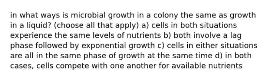 in what ways is microbial growth in a colony the same as growth in a liquid? (choose all that apply) a) cells in both situations experience the same levels of nutrients b) both involve a lag phase followed by exponential growth c) cells in either situations are all in the same phase of growth at the same time d) in both cases, cells compete with one another for available nutrients