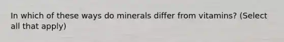 In which of these ways do minerals differ from vitamins? (Select all that apply)