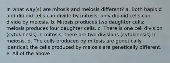 In what way(s) are mitosis and meiosis different? a. Both haploid and diploid cells can divide by mitosis; only diploid cells can divide by meiosis. b. Mitosis produces two daughter cells; meiosis produces four daughter cells. c. There is one cell division (cytokinesis) in mitosis; there are two divisions (cytokinesis) in meiosis. d. The cells produced by mitosis are genetically identical; the cells produced by meiosis are genetically different. e. All of the above