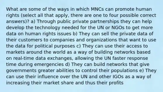 What are some of the ways in which MNCs can promote human rights (select all that apply, there are one to four possible correct answers)? a) Through public private partnerships they can help develop the technology needed for the UN or NGOs to get more data on human rights issues b) They can sell the private data of their customers to companies and organizations that want to use the data for political purposes c) They can use their access to markets around the world as a way of building networks based on real-time data exchanges, allowing the UN faster response time during emergencies d) They can build networks that give governments greater abilities to control their populations e) They can use their influence over the UN and other IGOs as a way of increasing their market share and thus their profits