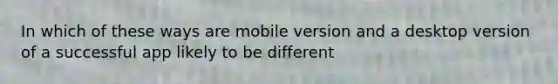 In which of these ways are mobile version and a desktop version of a successful app likely to be different