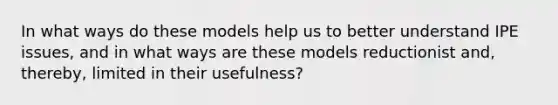 In what ways do these models help us to better understand IPE issues, and in what ways are these models reductionist and, thereby, limited in their usefulness?