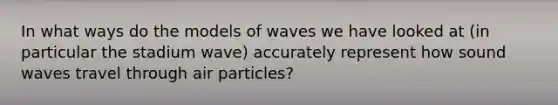 In what ways do the models of waves we have looked at (in particular the stadium wave) accurately represent how sound waves travel through air particles?