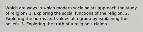 Which are ways in which modern sociologists approach the study of religion? 1. Exploring the social functions of the religion. 2. Exploring the norms and values of a group by explaining their beliefs. 3. Exploring the truth of a religion's claims.