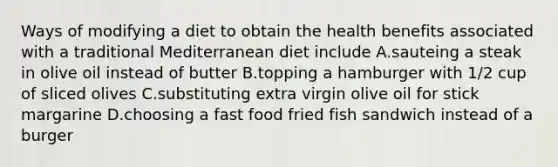 Ways of modifying a diet to obtain the health benefits associated with a traditional Mediterranean diet include A.sauteing a steak in olive oil instead of butter B.topping a hamburger with 1/2 cup of sliced olives C.substituting extra virgin olive oil for stick margarine D.choosing a fast food fried fish sandwich instead of a burger