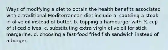 Ways of modifying a diet to obtain the health benefits associated with a traditional Mediterranean diet include a. sautéing a steak in olive oil instead of butter. b. topping a hamburger with ½ cup of sliced olives. c. substituting extra virgin olive oil for stick margarine. d. choosing a fast-food fried fish sandwich instead of a burger.