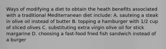 Ways of modifying a diet to obtain the heath benefits associated with a traditional Mediterranean diet include: A. sauteing a steak in olive oil instead of butter B. topping a hamburger with 1/2 cup of sliced olives C. substituting extra virgin olive oil for stick margarine D. choosing a fast-food fried fish sandwich instead of a burger