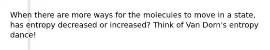 When there are more ways for the molecules to move in a state, has entropy decreased or increased? Think of Van Dorn's entropy dance!