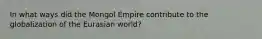 In what ways did the Mongol Empire contribute to the globalization of the Eurasian world?