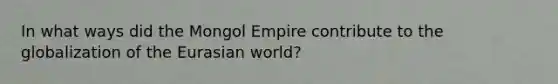 In what ways did the Mongol Empire contribute to the globalization of the Eurasian world?