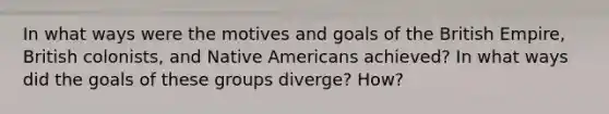 In what ways were the motives and goals of the British Empire, British colonists, and Native Americans achieved? In what ways did the goals of these groups diverge? How?