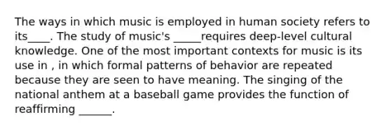 The ways in which music is employed in human society refers to its____. The study of music's _____requires deep-level cultural knowledge. One of the most important contexts for music is its use in , in which formal patterns of behavior are repeated because they are seen to have meaning. The singing of the national anthem at a baseball game provides the function of reaffirming ______.