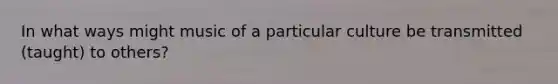 In what ways might music of a particular culture be transmitted (taught) to others?