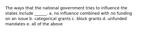 The ways that the national government tries to influence the states include ______. a. no influence combined with no funding on an issue b. categorical grants c. block grants d. unfunded mandates e. all of the above