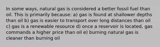 In some ways, natural gas is considered a better fossil fuel than oil. This is primarily because: a) gas is found at shallower depths than oil b) gas is easier to transport over long distances than oil c) gas is a renewable resource d) once a reservoir is located, gas commands a higher price than oil e) burning natural gas is cleaner than burning oil