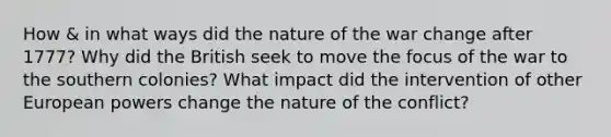 How & in what ways did the nature of the war change after 1777? Why did the British seek to move the focus of the war to the southern colonies? What impact did the intervention of other European powers change the nature of the conflict?