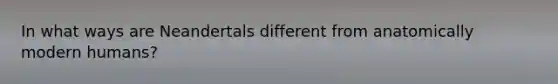 In what ways are Neandertals different from anatomically modern humans?