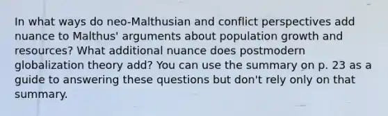 In what ways do neo-Malthusian and conflict perspectives add nuance to Malthus' arguments about population growth and resources? What additional nuance does postmodern globalization theory add? You can use the summary on p. 23 as a guide to answering these questions but don't rely only on that summary.