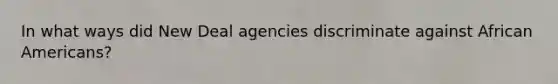 In what ways did New Deal agencies discriminate against <a href='https://www.questionai.com/knowledge/kktT1tbvGH-african-americans' class='anchor-knowledge'>african americans</a>?