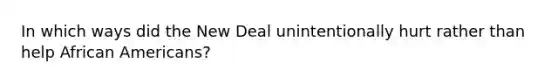 In which ways did the New Deal unintentionally hurt rather than help African Americans?