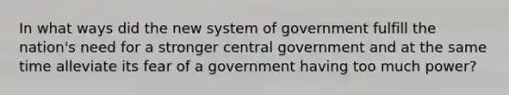 In what ways did the new system of government fulfill the nation's need for a stronger central government and at the same time alleviate its fear of a government having too much power?