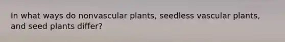 In what ways do nonvascular plants, seedless vascular plants, and seed plants differ?