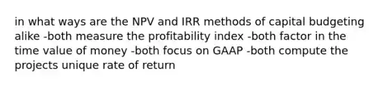 in what ways are the NPV and IRR methods of capital budgeting alike -both measure the profitability index -both factor in the time value of money -both focus on GAAP -both compute the projects unique rate of return