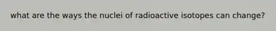 what are the ways the nuclei of radioactive isotopes can change?