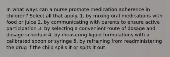 In what ways can a nurse promote medication adherence in children? Select all that apply. 1. by mixing oral medications with food or juice 2. by communicating with parents to ensure active participation 3. by selecting a convenient route of dosage and dosage schedule 4. by measuring liquid formulations with a calibrated spoon or syringe 5. by refraining from readministering the drug if the child spills it or spits it out