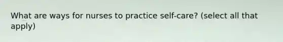 What are ways for nurses to practice self-care? (select all that apply)