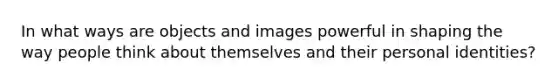 In what ways are objects and images powerful in shaping the way people think about themselves and their personal identities?