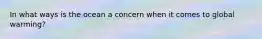 In what ways is the ocean a concern when it comes to global warming?