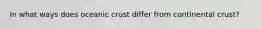 In what ways does oceanic crust differ from continental crust?