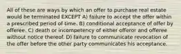 All of these are ways by which an offer to purchase real estate would be terminated EXCEPT A) failure to accept the offer within a prescribed period of time. B) conditional acceptance of offer by offeree. C) death or incompetency of either offeror and offeree without notice thereof. D) failure to communicate revocation of the offer before the other party communicates his acceptance.