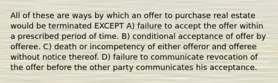 All of these are ways by which an offer to purchase real estate would be terminated EXCEPT A) failure to accept the offer within a prescribed period of time. B) conditional acceptance of offer by offeree. C) death or incompetency of either offeror and offeree without notice thereof. D) failure to communicate revocation of the offer before the other party communicates his acceptance.