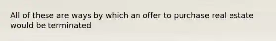 All of these are ways by which an offer to purchase real estate would be terminated