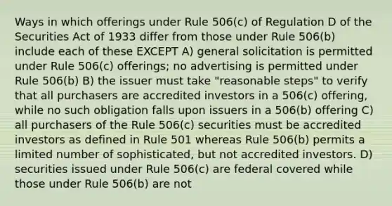 Ways in which offerings under Rule 506(c) of Regulation D of the Securities Act of 1933 differ from those under Rule 506(b) include each of these EXCEPT A) general solicitation is permitted under Rule 506(c) offerings; no advertising is permitted under Rule 506(b) B) the issuer must take "reasonable steps" to verify that all purchasers are accredited investors in a 506(c) offering, while no such obligation falls upon issuers in a 506(b) offering C) all purchasers of the Rule 506(c) securities must be accredited investors as defined in Rule 501 whereas Rule 506(b) permits a limited number of sophisticated, but not accredited investors. D) securities issued under Rule 506(c) are federal covered while those under Rule 506(b) are not