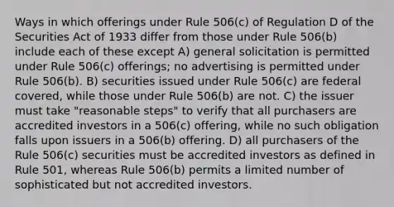 Ways in which offerings under Rule 506(c) of Regulation D of the Securities Act of 1933 differ from those under Rule 506(b) include each of these except A) general solicitation is permitted under Rule 506(c) offerings; no advertising is permitted under Rule 506(b). B) securities issued under Rule 506(c) are federal covered, while those under Rule 506(b) are not. C) the issuer must take "reasonable steps" to verify that all purchasers are accredited investors in a 506(c) offering, while no such obligation falls upon issuers in a 506(b) offering. D) all purchasers of the Rule 506(c) securities must be accredited investors as defined in Rule 501, whereas Rule 506(b) permits a limited number of sophisticated but not accredited investors.