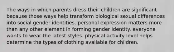 The ways in which parents dress their children are significant because those ways help transform biological sexual differences into social gender identities. personal expression matters more than any other element in forming gender identity. everyone wants to wear the latest styles. physical activity level helps determine the types of clothing available for children.