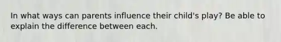 In what ways can parents influence their child's play? Be able to explain the difference between each.