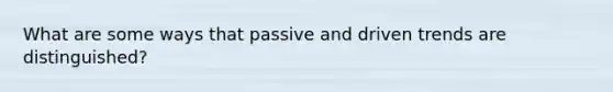 What are some ways that passive and driven trends are distinguished?