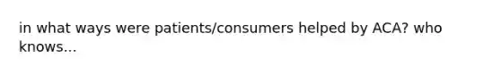 in what ways were patients/consumers helped by ACA? who knows...